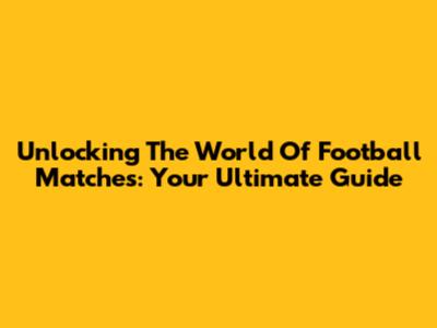 Unlocking The World Of Football Matches: Your Ultimate Guide