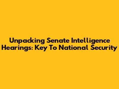 Unpacking Senate Intelligence Hearings: Key To National Security