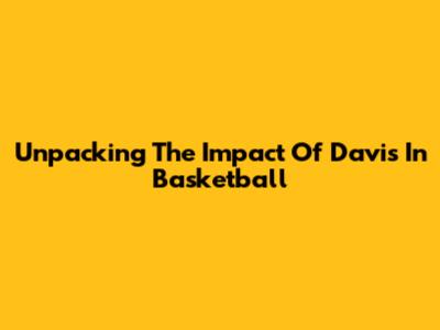 Unpacking The Impact Of Davis In Basketball