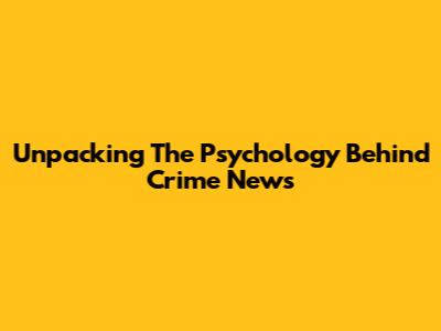 Unpacking The Psychology Behind Crime News