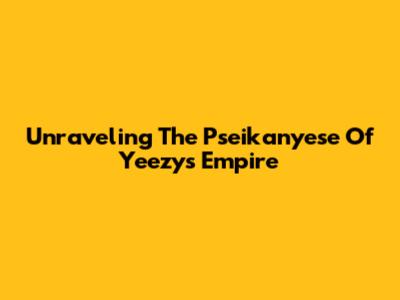 Unraveling The Pseikanyese Of Yeezy's Empire