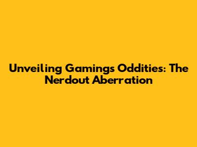 Unveiling Gaming's Oddities: The Nerdout Aberration
