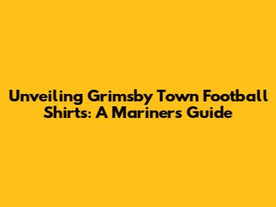 Unveiling Grimsby Town Football Shirts: A Mariner's Guide