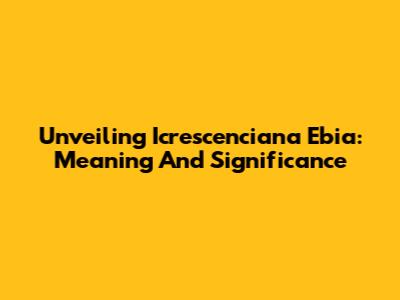 Unveiling Icrescenciana Ebia: Meaning And Significance