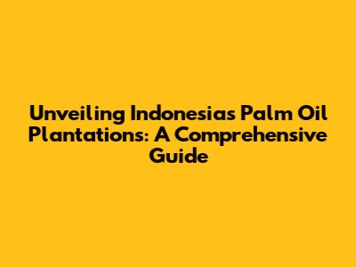 Unveiling Indonesia's Palm Oil Plantations: A Comprehensive Guide