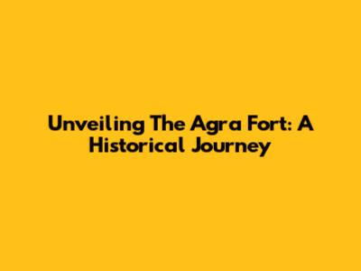 Unveiling The Agra Fort: A Historical Journey