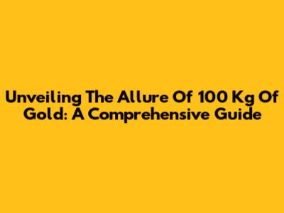 Unveiling The Allure Of 100 Kg Of Gold: A Comprehensive Guide