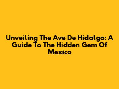Unveiling The Ave De Hidalgo: A Guide To The Hidden Gem Of Mexico