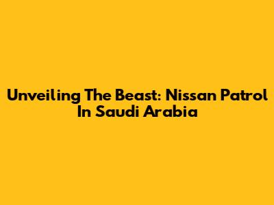 Unveiling The Beast: Nissan Patrol In Saudi Arabia