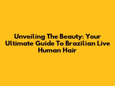 Unveiling The Beauty: Your Ultimate Guide To Brazilian Live Human Hair