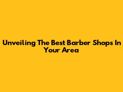 Unveiling The Best Barber Shops In Your Area