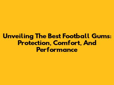 Unveiling The Best Football Gums: Protection, Comfort, And Performance