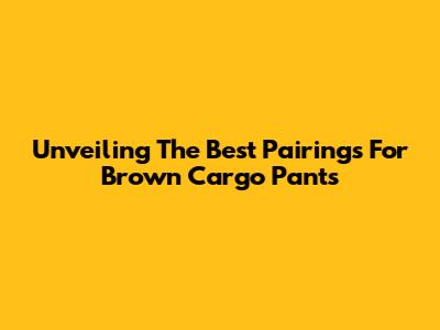 Unveiling The Best Pairings For Brown Cargo Pants