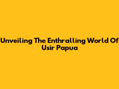 Unveiling The Enthralling World Of Usir Papua