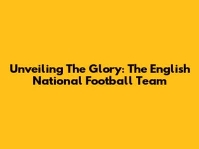 Unveiling The Glory: The English National Football Team