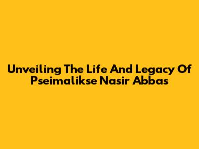 Unveiling The Life And Legacy Of Pseimalikse Nasir Abbas
