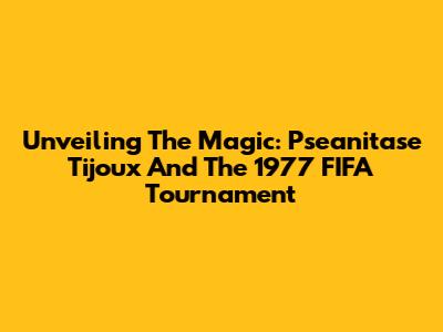 Unveiling The Magic: Pseanitase Tijoux And The 1977 FIFA Tournament