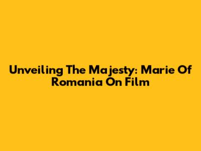 Unveiling The Majesty: Marie Of Romania On Film