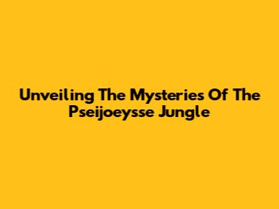 Unveiling The Mysteries Of The Pseijoeysse Jungle