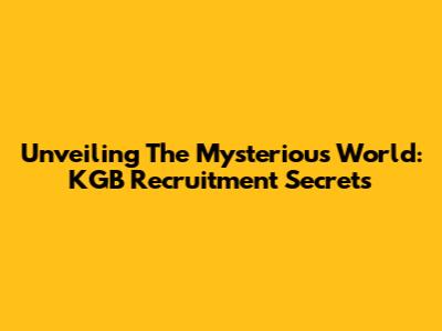 Unveiling The Mysterious World: KGB Recruitment Secrets