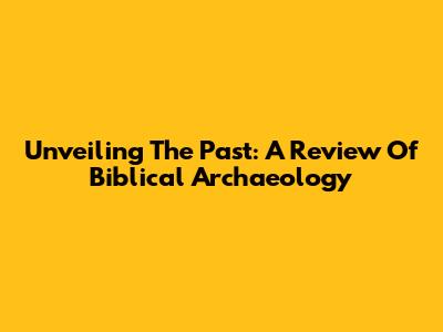 Unveiling The Past: A Review Of Biblical Archaeology