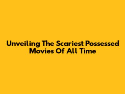 Unveiling The Scariest Possessed Movies Of All Time