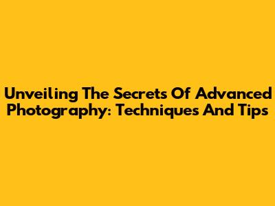 Unveiling The Secrets Of Advanced Photography: Techniques And Tips
