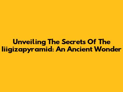 Unveiling The Secrets Of The Iiigizapyramid: An Ancient Wonder