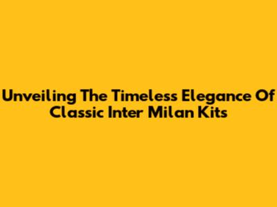 Unveiling The Timeless Elegance Of Classic Inter Milan Kits