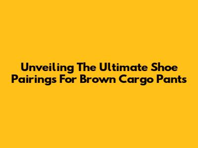 Unveiling The Ultimate Shoe Pairings For Brown Cargo Pants
