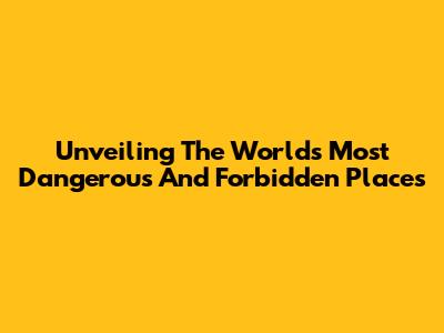 Unveiling The World's Most Dangerous And Forbidden Places