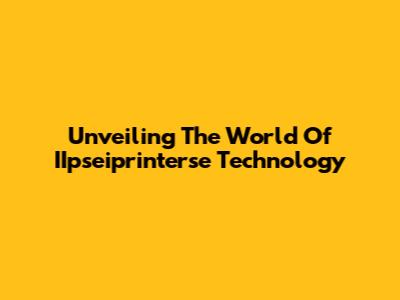 Unveiling The World Of IIpseiprinterse Technology