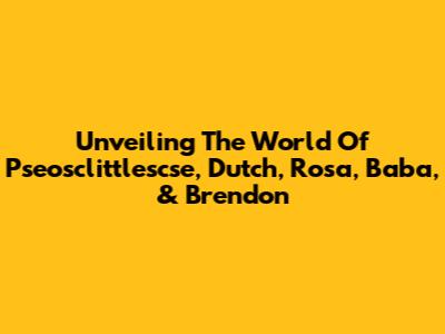 Unveiling The World Of Pseosclittlescse, Dutch, Rosa, Baba, & Brendon
