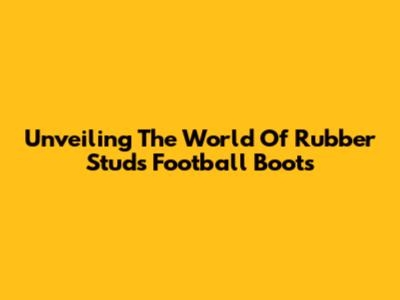 Unveiling The World Of Rubber Studs Football Boots