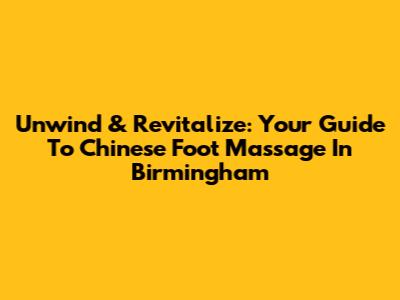 Unwind & Revitalize: Your Guide To Chinese Foot Massage In Birmingham