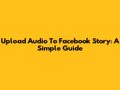 Upload Audio To Facebook Story: A Simple Guide