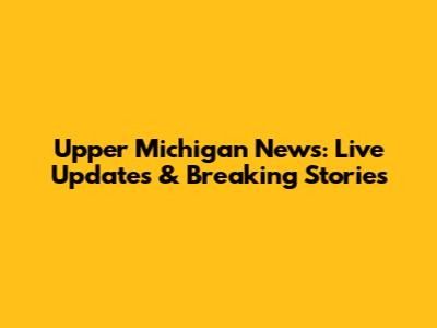 Upper Michigan News: Live Updates & Breaking Stories