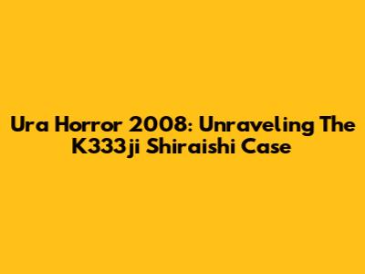 Ura Horror 2008: Unraveling The K333ji Shiraishi Case