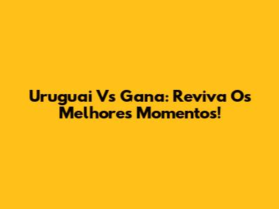 Uruguai Vs Gana: Reviva Os Melhores Momentos!