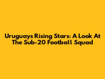Uruguay's Rising Stars: A Look At The Sub-20 Football Squad