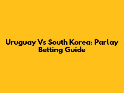 Uruguay Vs South Korea: Parlay Betting Guide