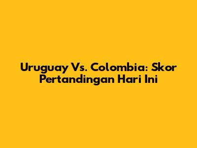Uruguay Vs. Colombia: Skor Pertandingan Hari Ini
