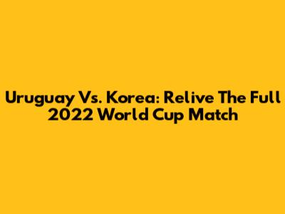 Uruguay Vs. Korea: Relive The Full 2022 World Cup Match