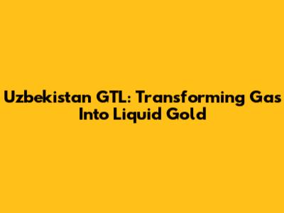 Uzbekistan GTL: Transforming Gas Into Liquid Gold