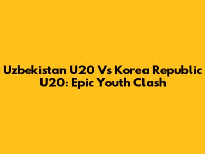 Uzbekistan U20 Vs Korea Republic U20: Epic Youth Clash