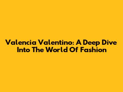 Valencia Valentino: A Deep Dive Into The World Of Fashion