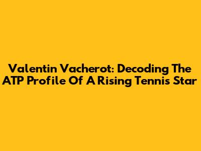 Valentin Vacherot: Decoding The ATP Profile Of A Rising Tennis Star