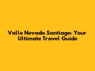 Valle Nevado Santiago: Your Ultimate Travel Guide