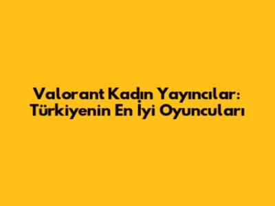 Valorant Kadın Yayıncılar: Türkiye'nin En İyi Oyuncuları