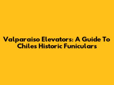 Valparaiso Elevators: A Guide To Chile's Historic Funiculars